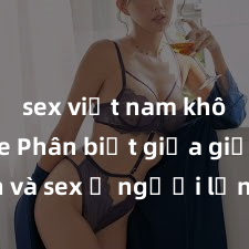 sex việt nam không che Phân biệt giữa giới tính và sex ở người lớn: Tìm hiểu sự khác biệt và yếu tố quyết định