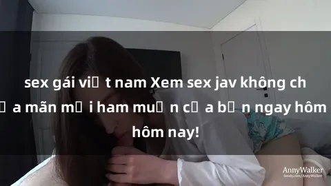sex gái việt nam Xem sex jav không che thỏa mãn mọi ham muốn của bạn ngay hôm nay!