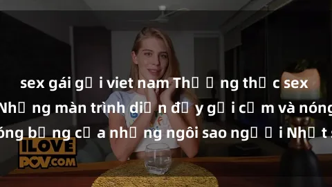 sex gái gọi viet nam Thưởng thức sex JAV Idol miễn phí: Những màn trình diễn đầy gợi cảm và nóng bỏng của những ngôi sao người Nhật sẽ làm mãn nhãn bạn!