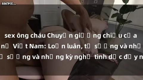 sex ông cháu Chuyện giường chiếu của các bạn sinh viên nữ Việt Nam: Loạn luân, tự sướng và những kỳ nghỉ tình dục đầy nảy nở