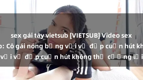sex gái tây vietsub [VIETSUB] Video sex gái mại dâm vietsub: Cô gái nóng bỏng với vẻ đẹp cuốn hút không thể cưỡng lại