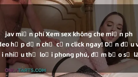 jav miễn phí Xem sex không che miễn phí với hàng ngàn video hấp dẫn chỉ cần click ngay! Dẫn đầu với nhiều thể loại phong phú, đảm bảo sẽ làm hài lòng mọi người.