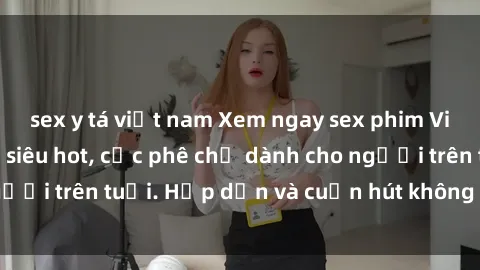 sex y tá việt nam Xem ngay sex phim Việt Nam không che siêu hot, cực phê chỉ dành cho người trên tuổi. Hấp dẫn và cuốn hút không thể bỏ qua!