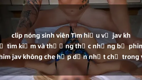 clip nóng sinh viên Tìm hiểu về jav không che: Bí quyết để tìm kiếm và thưởng thức những bộ phim jav không che hấp dẫn nhất chỉ trong vài bước đơn giản.