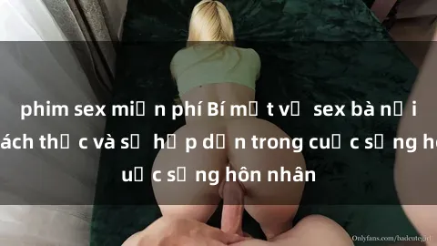 phim sex miễn phí Bí mật về sex bà nội trợ: Thách thức và sự hấp dẫn trong cuộc sống hôn nhân