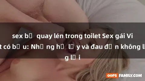 sex bị quay lén trong toilet Sex gái Việt có bầu: Những hệ lụy và đau đớn không lời