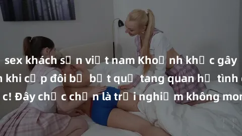sex khách sạn việt nam Khoảnh khắc gây sốc tại công viên khi cặp đôi bị bắt quả tang quan hệ tình dục! Đây chắc chắn là trải nghiệm không mong đợi khi đến tham quan.