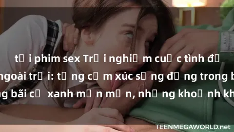 tải phim sex Trải nghiệm cuộc tình đầy thú vị với sex ngoài trời: từng cảm xúc sống động trong bãi cỏ xanh mơn mởn, những khoảnh khắc đầy hứng khơi!