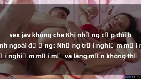 sex jav không che Khi những cặp đôi bắt đầu thích làm tình ngoài đường: Những trải nghiệm mới mẻ và lãng mạn không thể bỏ lỡ!