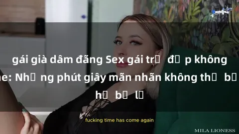 gái già dâm đãng Sex gái trẻ đẹp không che: Những phút giây mãn nhãn không thể bỏ lỡ