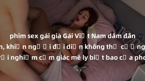 phim sex gái già Gái Việt Nam dâm đãng làm tình say đắm, khiến người đối diện không thể cưỡng lại được. Hãy trải nghiệm cảm giác mê ly biết bao của phong cách yêu đương đậm chất dân tộc!