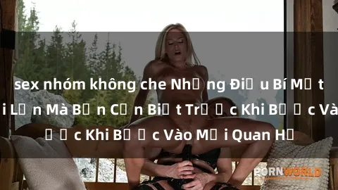 sex nhóm không che Những Điều Bí Mật Về Sex Người Lớn Mà Bạn Cần Biết Trước Khi Bước Vào Mối Quan Hệ