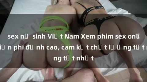 sex nữ sinh Việt Nam Xem phim sex online miễn phí đỉnh cao, cam kết chất lượng tốt nhất