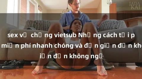 sex vợ chồng vietsub Những cách tải phim sex miễn phí nhanh chóng và đơn giản đến không ngờ