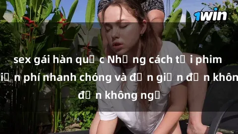 sex gái hàn quốc Những cách tải phim sex miễn phí nhanh chóng và đơn giản đến không ngờ