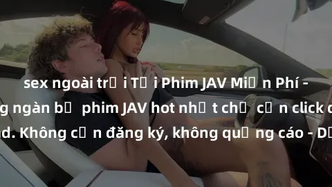 sex ngoài trời Tải Phim JAV Miễn Phí - Thưởng thức hàng ngàn bộ phim JAV hot nhất chỉ cần click download. Không cần đăng ký, không quảng cáo - Dễ dàng tải về và xem online!