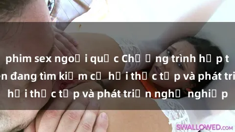 phim sex ngoại quốc Chương trình hợp tác JAV cho sinh viên đang tìm kiếm cơ hội thực tập và phát triển nghề nghiệp