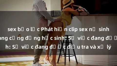 sex bạo lực Phát hiện clip sex nữ sinh gây chấn động trong cộng đồng học sinh: Sự việc đang được điều tra và xử lý