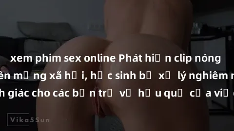 xem phim sex online Phát hiện clip nóng sinh viên gây sốt trên mạng xã hội, học sinh bị xử lý nghiêm ngặt. Đây là cảnh giác cho các bạn trẻ về hậu quả của việc chia sẻ thông tin trái phép trên interne