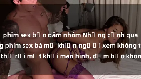 phim sex bạo dâm nhóm Những cảnh quay nóng bỏng trong phim sex bà mẹ khiến người xem không thể rời mắt khỏi màn hình, đảm bảo không làm bạn thất vọng!