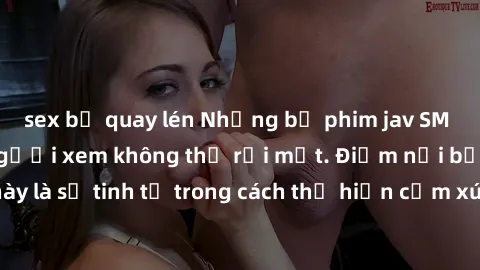 sex bị quay lén Những bộ phim jav SM không che khiến người xem không thể rời mắt. Điểm nổi bật của thể loại này là sự tinh tế trong cách thể hiện cảm xúc và sự hấp dẫn của những cảnh quay.