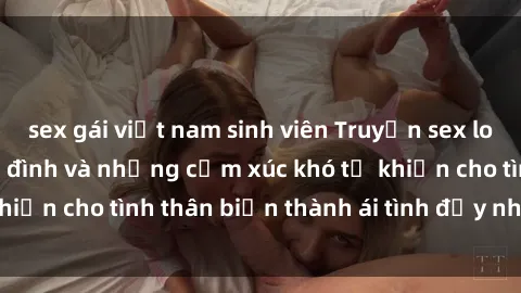 sex gái việt nam sinh viên Truyện sex loạn luân: Bí mật gia đình và những cảm xúc khó tả khiến cho tình thân biến thành ái tình đầy nhiệt huyết
