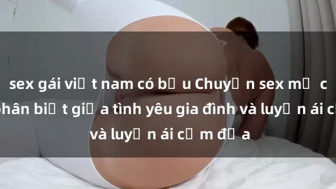 sex gái việt nam có bầu Chuyện sex mẹ con: Sự phân biệt giữa tình yêu gia đình và luyến ái cấm địa
