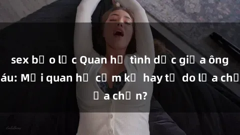 sex bạo lực Quan hệ tình dục giữa ông cháu: Mối quan hệ cấm kỵ hay tự do lựa chọn?
