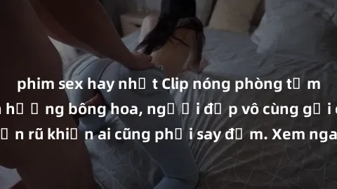 phim sex hay nhất Clip nóng phòng tắm: Hít thở nồng nàn hương bông hoa, người đẹp vô cùng gợi cảm và quyến rũ khiến ai cũng phải say đắm. Xem ngay để trải nghiệm điều đặc biệt!