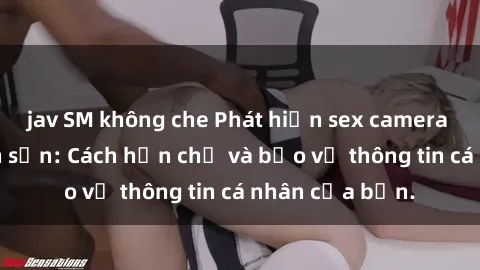jav SM không che Phát hiện sex camera ẩn trong khách sạn: Cách hạn chế và bảo vệ thông tin cá nhân của bạn.
