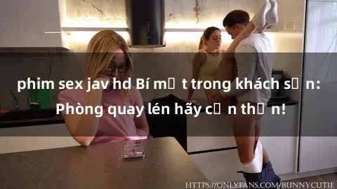 phim sex jav hd Bí mật trong khách sạn: Phòng quay lén hãy cẩn thận!