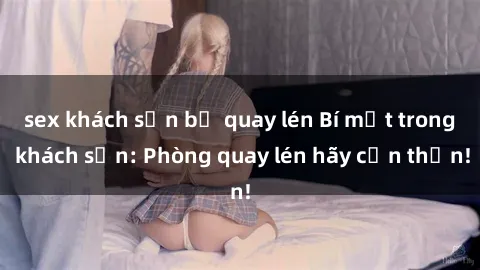 sex khách sạn bị quay lén Bí mật trong khách sạn: Phòng quay lén hãy cẩn thận!