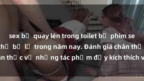 sex bị quay lén trong toilet bộ phim sex  đáng xem không thể bỏ lỡ trong năm nay. Đánh giá chân thực về những tác phẩm đầy kích thích và hấp dẫn này.