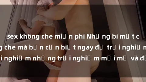 sex không che miễn phí Những bí mật của sex nhóm không che mà bạn cần biết ngay để trải nghiệm những trải nghiệm mới mẻ và đầy kích thích.