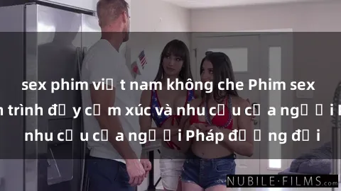 sex phim việt nam không che Phim sex Pháp - cuộc hành trình đầy cảm xúc và nhu cầu của người Pháp đương đại