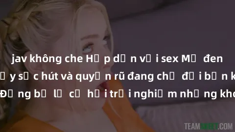 jav không che Hấp dẫn với sex Mỹ đen: Những bí mật đầy sức hút và quyến rũ đang chờ đợi bạn khám phá! Đừng bỏ lỡ cơ hội trải nghiệm những khoảnh khắc mãnh liệt và đam mê!