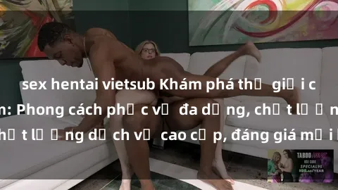 sex hentai vietsub Khám phá thế giới của gái gọi Việt Nam: Phong cách phục vụ đa dạng, chất lượng dịch vụ cao cấp, đáng giá mọi khoản chi phí