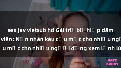 sex jav vietsub hd Gái trẻ bị hiếp dâm bạo lực trong công viên: Nạn nhân kêu cứu mặc cho nhiều người đứng xem lạnh lùng