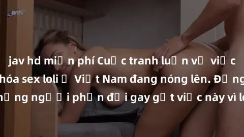 jav hd miễn phí Cuộc tranh luận về việc có nên hợp pháp hóa sex loli ở Việt Nam đang nóng lên. Đồng thời, cũng có những người phản đối gay gắt việc này vì lo ngại về tác động tiêu cực lên trẻ em và xã