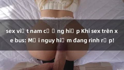 sex việt nam cưỡng hiếp Khi sex trên xe bus: Mối nguy hiểm đang rình rập!