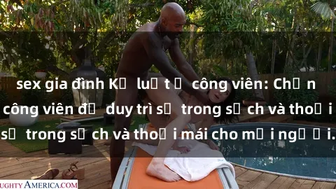 sex gia đình Kỷ luật ở công viên: Chấn chỉnh hành vi sex công viên để duy trì sự trong sạch và thoải mái cho mọi người.