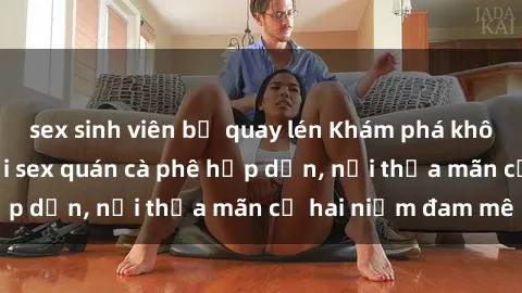 sex sinh viên bị quay lén Khám phá không gian độc đáo tại sex quán cà phê hấp dẫn, nơi thỏa mãn cả hai niềm đam mê