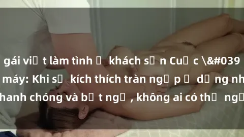 gái việt làm tình ở khách sạn Cuộc 'sex' trong thang máy: Khi sự kích thích tràn ngập ở dạng nhanh chóng và bất ngờ, không ai có thể ngờ được điều gì sẽ xảy ra!