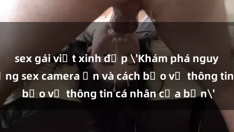 sex gái việt xinh đẹp 'Khám phá nguy cơ của việc sử dụng sex camera ẩn và cách bảo vệ thông tin cá nhân của bạn'