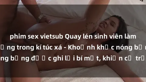 phim sex vietsub Quay lén sinh viên làm tình ngay trên giường trong kí túc xá - Khoảnh khắc nóng bỏng được ghi lại bí mật, khiến cả trường học xôn xao.
