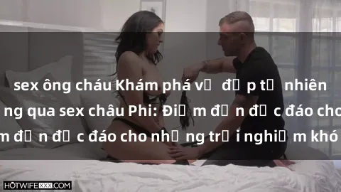 sex ông cháu Khám phá vẻ đẹp tự nhiên và văn hóa đa dạng qua sex châu Phi: Điểm đến độc đáo cho những trải nghiệm khó quên