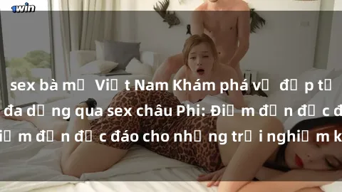 sex bà mẹ Việt Nam Khám phá vẻ đẹp tự nhiên và văn hóa đa dạng qua sex châu Phi: Điểm đến độc đáo cho những trải nghiệm khó quên