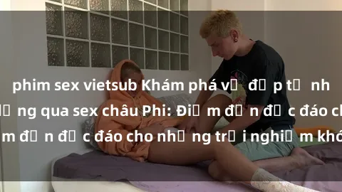 phim sex vietsub Khám phá vẻ đẹp tự nhiên và văn hóa đa dạng qua sex châu Phi: Điểm đến độc đáo cho những trải nghiệm khó quên