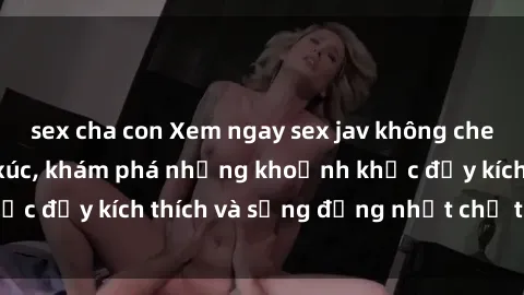 sex cha con Xem ngay sex jav không che để thỏa mãn cảm xúc, khám phá những khoảnh khắc đầy kích thích và sống động nhất chỉ trong click!