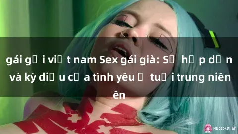 gái gọi việt nam Sex gái già: Sự hấp dẫn và kỳ diệu của tình yêu ở tuổi trung niên